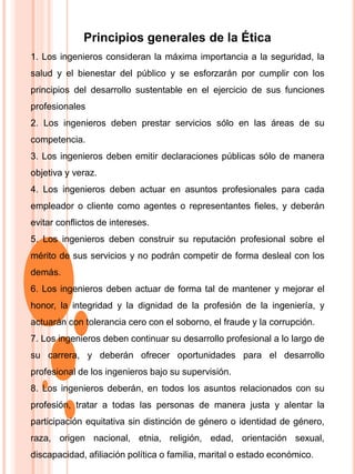 Principios generales de la Ética
1. Los ingenieros consideran la máxima importancia a la seguridad, la
salud y el bienestar del público y se esforzarán por cumplir con los
principios del desarrollo sustentable en el ejercicio de sus funciones
profesionales
2. Los ingenieros deben prestar servicios sólo en las áreas de su
competencia.
3. Los ingenieros deben emitir declaraciones públicas sólo de manera
objetiva y veraz.
4. Los ingenieros deben actuar en asuntos profesionales para cada
empleador o cliente como agentes o representantes fieles, y deberán
evitar conflictos de intereses.
5. Los ingenieros deben construir su reputación profesional sobre el
mérito de sus servicios y no podrán competir de forma desleal con los
demás.
6. Los ingenieros deben actuar de forma tal de mantener y mejorar el
honor, la integridad y la dignidad de la profesión de la ingeniería, y
actuarán con tolerancia cero con el soborno, el fraude y la corrupción.
7. Los ingenieros deben continuar su desarrollo profesional a lo largo de
su carrera, y deberán ofrecer oportunidades para el desarrollo
profesional de los ingenieros bajo su supervisión.
8. Los ingenieros deberán, en todos los asuntos relacionados con su
profesión, tratar a todas las personas de manera justa y alentar la
participación equitativa sin distinción de género o identidad de género,
raza, origen nacional, etnia, religión, edad, orientación sexual,
discapacidad, afiliación política o familia, marital o estado económico.
 
