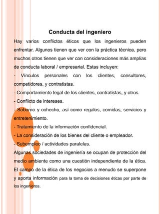 Conducta del ingeniero
Hay varios conflictos éticos que los ingenieros pueden
enfrentar. Algunos tienen que ver con la práctica técnica, pero
muchos otros tienen que ver con consideraciones más amplias
de conducta laboral / empresarial. Estas incluyen:
- Vínculos personales con los clientes, consultores,
competidores, y contratistas.
- Comportamiento legal de los clientes, contratistas, y otros.
- Conflicto de intereses.
- Soborno y cohecho, así como regalos, comidas, servicios y
entretenimiento.
- Tratamiento de la información confidencial.
- La consideración de los bienes del cliente o empleador.
- Subempleo / actividades paralelas.
Algunas sociedades de ingeniería se ocupan de protección del
medio ambiente como una cuestión independiente de la ética.
El campo de la ética de los negocios a menudo se superpone
y aporta información para la toma de decisiones éticas por parte de
los ingenieros.
 