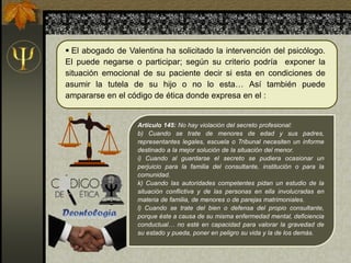 Artículo 145: No hay violación del secreto profesional:
b) Cuando se trate de menores de edad y sus padres,
representantes legales, escuela o Tribunal necesiten un informe
destinado a la mejor solución de la situación del menor.
i) Cuando al guardarse el secreto se pudiera ocasionar un
perjuicio para la familia del consultante, institución o para la
comunidad.
k) Cuando las autoridades competentes pidan un estudio de la
situación conflictiva y de las personas en ella involucradas en
materia de familia, de menores o de parejas matrimoniales.
l) Cuando se trate del bien o defensa del propio consultante,
porque éste a causa de su misma enfermedad mental, deficiencia
conductual… no esté en capacidad para valorar la gravedad de
su estado y pueda, poner en peligro su vida y la de los demás.
 El abogado de Valentina ha solicitado la intervención del psicólogo.
El puede negarse o participar; según su criterio podría exponer la
situación emocional de su paciente decir si esta en condiciones de
asumir la tutela de su hijo o no lo esta… Así también puede
ampararse en el código de ética donde expresa en el :
 