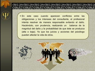  En este caso cuando aparecen conflictos entre las
obligaciones y los intereses del consultante, el profesional
intenta resolver de manera responsable evitando el daño.
Haciéndolo, con prudencia, realizando un balance de la
magnitud del daño y la probabilidad de que éste se produzca
(alta o baja). Ya que los juicios y acciones del psicólogo
pueden afectar la vida de otros.
 