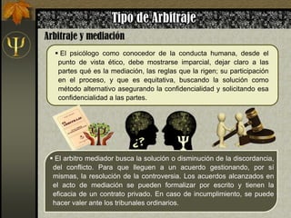  El psicólogo como conocedor de la conducta humana, desde el
punto de vista ético, debe mostrarse imparcial, dejar claro a las
partes qué es la mediación, las reglas que la rigen; su participación
en el proceso, y que es equitativa, buscando la solución como
método alternativo asegurando la confidencialidad y solicitando esa
confidencialidad a las partes.
 El arbitro mediador busca la solución o disminución de la discordancia,
del conflicto. Para que lleguen a un acuerdo gestionando, por sí
mismas, la resolución de la controversia. Los acuerdos alcanzados en
el acto de mediación se pueden formalizar por escrito y tienen la
eficacia de un contrato privado. En caso de incumplimiento, se puede
hacer valer ante los tribunales ordinarios.
 