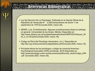  Ley De Ejercicio De La Psicología. Publicada en la Gaceta Oficial de la
República de Venezuela N° 2.306 Extraordinario de fecha 11 de
septiembre de 1978 [Consulta 2020, marzo 20].
 ZERPA, Luis. El Arbitramento. Algunas consideraciones-Sobre el arbitraje
en general. Universidad de los Andes. Mérida. Disponible en:
http://www.ulpiano.org.ve/revistas/bases/artic/texto/DERYSO/4/deryso_20
03_4_27-40.pdf [Consulta 2020, marzo 18].
 Código de Ética Del Psicólogo Venezolano. (s.f.). Disponible en:
http://fpv.org.ve/documentos/codigodeetica.pdf [Consulta 2020, marzo 18].
 Principios éticos de los psicólogos y código de conducta American
Psychological Association (APA) enmienda- 2010 Disponible en:
http://www.psicologia.unam.mx/documentos/pdf/comite_etica/Codigo_APA
.pdf [Consulta 2020, marzo 20].
 