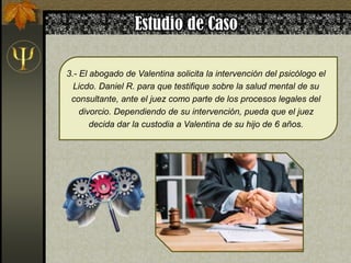 3.- El abogado de Valentina solicita la intervención del psicólogo el
Licdo. Daniel R. para que testifique sobre la salud mental de su
consultante, ante el juez como parte de los procesos legales del
divorcio. Dependiendo de su intervención, pueda que el juez
decida dar la custodia a Valentina de su hijo de 6 años.
 