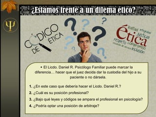  El Licdo. Daniel R. Psicólogo Familiar puede marcar la
diferencia… hacer que el juez decida dar la custodia del hijo a su
paciente o no dársela.
1. ¿En este caso que debería hacer el Licdo. Daniel R.?
2. ¿Cuál es su posición profesional?
3. ¿Bajo qué leyes y códigos se ampara el profesional en psicología?
4. ¿Podría optar una posición de arbitraje?
 