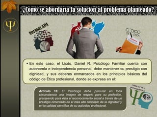  En este caso, el Licdo. Daniel R. Psicólogo Familiar cuenta con
autonomía e independencia personal, debe mantener su prestigio con
dignidad, y sus deberes enmarcados en los principios básicos del
código de Ética profesional, donde se expresa en el:
Artículo 18: El Psicólogo debe procurar en toda
circunstancia una imagen de respeto para su profesión,
granjeando para ésta el reconocimiento social a través de un
prestigio cimentado en el más alto concepto de la dignidad y
en la calidad científica de su actividad profesional.
 