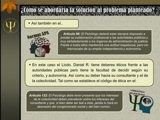  En este caso el Licdo. Daniel R. tiene deberes éticos frente a las
autoridades públicas pero tiene la facultad de decidir según su
criterio, y autonomía. Así como su deber hacia su consultante y el de
la colectividad. Tal como se establece el código de ética en el:
Artículo 122: El Psicólogo debe tener presente que los intereses
de la colectividad deben prevalecer sobre los intereses del
consultante y que si bien debe ser leal a éste, jamás lo hará en
desmedro del conglomerado social y del bien común.
Artículo 96: El Psicólogo deberá estar siempre dispuesto a
prestar su colaboración profesional a las autoridades públicas y
muy señaladamente a los órganos de administración de justicia.
Frente a todos ellos mantendrá una actitud respetuosa, pero sin
menoscabo de su amplia independencia y autonomía.
 Así también en el..
 