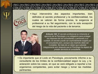 Artículo 142: El secreto profesional es inherente al
ejercicio de la Psicología y es obligatorio para proteger
los intereses de los consultantes o personas a su
cuidado. El secreto puede ser explícitamente exigido por
el consultante pero, aunque sea implícito debe ser
inviolable. Se trata de un deber que subsiste
íntegramente aún después que el Psicólogo ha dejado de
prestar servicios al consultante.
 Es importante que el Licdo en Psicología, previamente informe a su
consultante de los límites de la confidencialidad según la Ley, y la
aclaración sobre los casos, en que se verá obligado a reportar a los
organismos competentes, para evitar riesgo y tomar las medidas
pertinentes.
 Aquí intervendría dos aspectos importantes, bien
definidos el secreto profesional y la confidencialidad, los
cuales se valoran de forma precisa, la exigencia al
profesional a su fiel seguimiento, con la sola excepción
del riesgo de la vida del paciente o de terceros.
 