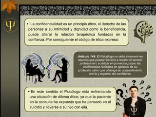 Artículo 144: El Psicólogo no debe intervenir en
asuntos que puedan llevarlo a revelar el secreto
profesional o a utilizar en provecho propio las
confidencias recibidas en ejercicio de su
profesión, salvo que obtenga en consentimiento
previo y expreso del confidente.
 La confidencialidad es un principio ético, el derecho de las
personas a su intimidad y dignidad como la beneficencia,
puede alterar la relación terapéutica fundadas en la
confianza. Por consiguiente el código de ética expresa:
 En este sentido el Psicólogo esta enfrentando
una situación de dilema ético; ya que la paciente
en la consulta ha expuesto que ha pensado en el
suicidio y llevarse a su hijo con ella.
 