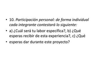 • 10. Participación personal: de forma individual
cada integrante contestará lo siguiente:
• a) ¿Cuál será tu labor específica?, b) ¿Qué
esperas recibir de esta experiencia?, c) ¿Qué
• esperas dar durante este proyecto?
 