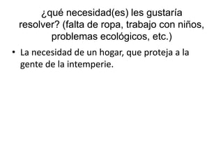 ¿qué necesidad(es) les gustaría
resolver? (falta de ropa, trabajo con niños,
problemas ecológicos, etc.)
• La necesidad de un hogar, que proteja a la
gente de la intemperie.
 