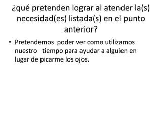¿qué pretenden lograr al atender la(s)
necesidad(es) listada(s) en el punto
anterior?
• Pretendemos poder ver como utilizamos
nuestro tiempo para ayudar a alguien en
lugar de picarme los ojos.
 