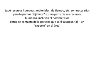 ¿qué recursos humanos, materiales, de tiempo, etc. son necesarios
para lograr los objetivos? (como parte de sus recursos
humanos, incluyan el nombre y los
datos de contacto de la persona que será su asesor(a) – un
“experto” en el área)
 