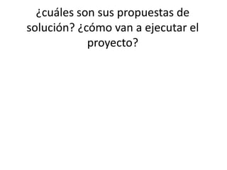¿cuáles son sus propuestas de
solución? ¿cómo van a ejecutar el
proyecto?
 