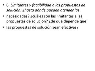 • 8. Limitantes y factibilidad a las propuestas de
solución: ¿hasta dónde pueden atender las
• necesidades? ¿cuáles son las limitantes a las
propuestas de solución? ¿de qué depende que
• las propuestas de solución sean efectivas?
 
