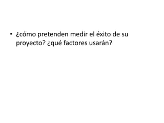 • ¿cómo pretenden medir el éxito de su
proyecto? ¿qué factores usarán?
 