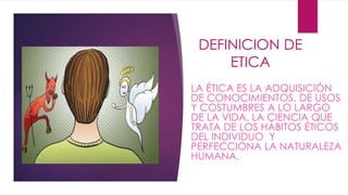 DEFINICION DE 
ETICA 
LA ÉTICA ES LA ADQUISICIÓN 
DE CONOCIMIENTOS, DE USOS 
Y COSTUMBRES A LO LARGO 
DE LA VIDA. LA CIENCIA QUE 
TRATA DE LOS HÁBITOS ÉTICOS 
DEL INDIVIDUO Y 
PERFECCIONA LA NATURALEZA 
HUMANA. 
 