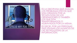 Ética en las TIC 
ES LA DISCIPLINA QUE ANALIZA 
LOS PROBLEMAS ÉTICOS QUE 
SON CREADOS POR LA 
TECNOLOGÍA DE LOS 
ORDENADORES O TAMBIÉN 
LOS QUE SON 
TRANSFORMADOS O 
AGRAVADOS POR LA MISMA. 
ES DECIR, POR LAS PERSONAS 
QUE UTILIZAN LOS AVANCES DE 
LAS TECNOLOGÍAS DE LA 
INFORMACIÓN. 
 