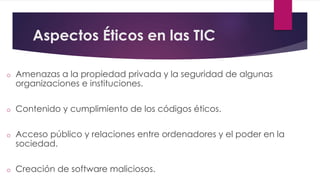 Aspectos Éticos en las TIC 
o Amenazas a la propiedad privada y la seguridad de algunas 
organizaciones e instituciones. 
o Contenido y cumplimiento de los códigos éticos. 
o Acceso público y relaciones entre ordenadores y el poder en la 
sociedad. 
o Creación de software maliciosos. 
 