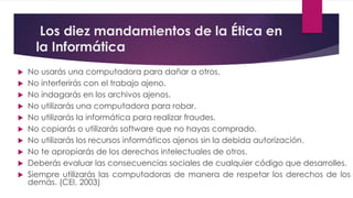 Los diez mandamientos de la Ética en 
la Informática 
 No usarás una computadora para dañar a otros. 
 No interferirás con el trabajo ajeno. 
 No indagarás en los archivos ajenos. 
 No utilizarás una computadora para robar. 
 No utilizarás la informática para realizar fraudes. 
 No copiarás o utilizarás software que no hayas comprado. 
 No utilizarás los recursos informáticos ajenos sin la debida autorización. 
 No te apropiarás de los derechos intelectuales de otros. 
 Deberás evaluar las consecuencias sociales de cualquier código que desarrolles. 
 Siempre utilizarás las computadoras de manera de respetar los derechos de los 
demás. (CEI, 2003) 
 