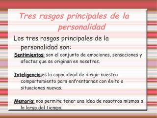 Tres rasgos principales de la
           personalidad
Los tres rasgos principales de la
  personalidad son:
Sentimientos: son el conjunto de emociones, sensaciones y
  afectos que se originan en nosotros.

Inteligencia:es la capacidead de dirigir nuestro
Inteligencia:
   comportamiento para enfrentarnos con éxito a
   situaciones nuevas.

Memoria: nos permite tener una idea de nosotros mismos a
  lo largo del tiempo.
 