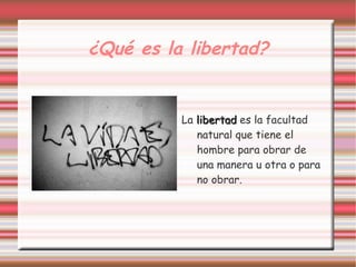 ¿Qué es la libertad?


          La libertad es la facultad
             natural que tiene el
             hombre para obrar de
             una manera u otra o para
             no obrar.
 