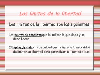 Los limites de la libertad
Los limites de la libertad son los siguientes:

Las pautas de conducta que le indican lo que debe y no
   debe hacer.

El hecho de vivir en comunidad que te impone la necesidad
   de limitar su libertad para garantizar la libertad ajena.
 