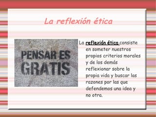 La reflexión ética

         La reflexión ética consiste
            en someter nuestros
            propios criterios morales
            y de los demás
            reflexionar sobre la
            propia vida y buscar las
            razones por las que
            defendemos una idea y
            no otra.
 