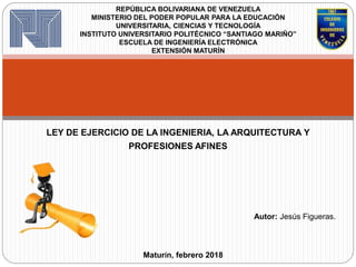 LEY DE EJERCICIO DE LA INGENIERIA, LA ARQUITECTURA Y
PROFESIONES AFINES
REPÚBLICA BOLIVARIANA DE VENEZUELA
MINISTERIO DEL PODER POPULAR PARA LA EDUCACIÓN
UNIVERSITARIA, CIENCIAS Y TECNOLOGÍA
INSTITUTO UNIVERSITARIO POLITÉCNICO “SANTIAGO MARIÑO”
ESCUELA DE INGENIERÍA ELECTRÓNICA
EXTENSIÓN MATURÍN
Autor: Jesús Figueras.
Maturín, febrero 2018
 