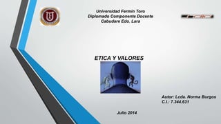 Universidad Fermín Toro
Diplomado Componente Docente
Cabudare Edo. Lara
Autor: Lcda. Norma Burgos
C.I.: 7.344.631
Julio 2014
ETICA Y VALORES
 