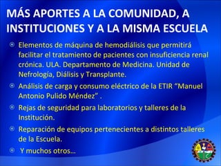 MÁS APORTES A LA COMUNIDAD, A INSTITUCIONES Y A LA MISMA ESCUELA Elementos de máquina de hemodiálisis que permitirá  facilitar el tratamiento de pacientes con insuficiencia renal crónica. ULA. Departamento de Medicina. Unidad de Nefrología, Diálisis y Transplante. Análisis de carga y consumo eléctrico de la ETIR “Manuel Antonio Pulido Méndez” . Rejas de seguridad para laboratorios y talleres de la Institución. Reparación de equipos pertenecientes a distintos talleres de la Escuela. Y muchos otros… 