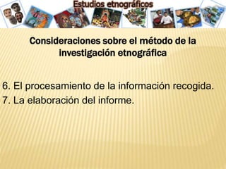 Consideraciones sobre el método de la
investigación etnográfica
6. El procesamiento de la información recogida.
7. La elaboración del informe.
 
