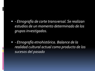  - Etnografía de corte transversal. Se realizan 
estudios de un momento determinado de los 
grupos investigados. 
 - Etnografía etnohistórica. Balance de la 
realidad cultural actual como producto de los 
sucesos del pasado 
 