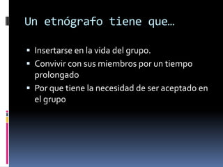 Un etnógrafo tiene que… 
 Insertarse en la vida del grupo. 
 Convivir con sus miembros por un tiempo 
prolongado 
 Por que tiene la necesidad de ser aceptado en 
el grupo 
 