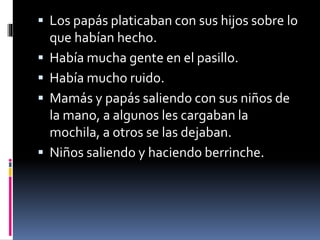  Los papás platicaban con sus hijos sobre lo 
que habían hecho. 
 Había mucha gente en el pasillo. 
 Había mucho ruido. 
 Mamás y papás saliendo con sus niños de 
la mano, a algunos les cargaban la 
mochila, a otros se las dejaban. 
 Niños saliendo y haciendo berrinche. 
 