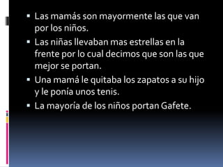 Las mamás son mayormente las que van 
por los niños. 
 Las niñas llevaban mas estrellas en la 
frente por lo cual decimos que son las que 
mejor se portan. 
 Una mamá le quitaba los zapatos a su hijo 
y le ponía unos tenis. 
 La mayoría de los niños portan Gafete. 
 