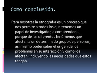 Como conclusión. 
Para nosotras la etnografía es un proceso que 
nos permite a todos los que tenemos un 
papel de investigador, a comprender el 
porqué de los diferentes fenómenos que 
afectan a un determinado grupo de personas, 
así mismo poder saber el origen de los 
problemas en su interacción y como los 
afectan, incluyendo las necesidades que estos 
tengan. 
 