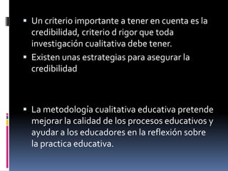  Un criterio importante a tener en cuenta es la 
credibilidad, criterio d rigor que toda 
investigación cualitativa debe tener. 
 Existen unas estrategias para asegurar la 
credibilidad 
 La metodología cualitativa educativa pretende 
mejorar la calidad de los procesos educativos y 
ayudar a los educadores en la reflexión sobre 
la practica educativa. 
 