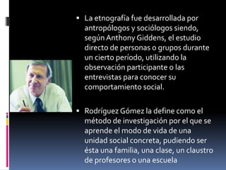  La etnografía fue desarrollada por 
antropólogos y sociólogos siendo, 
según Anthony Giddens, el estudio 
directo de personas o grupos durante 
un cierto período, utilizando la 
observación participante o las 
entrevistas para conocer su 
comportamiento social. 
 Rodríguez Gómez la define como el 
método de investigación por el que se 
aprende el modo de vida de una 
unidad social concreta, pudiendo ser 
ésta una familia, una clase, un claustro 
de profesores o una escuela 
 