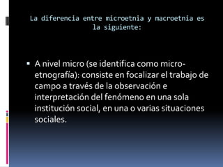 La diferencia entre microetnia y macroetnia es 
la siguiente: 
 A nivel micro (se identifica como micro-etnografía): 
consiste en focalizar el trabajo de 
campo a través de la observación e 
interpretación del fenómeno en una sola 
institución social, en una o varias situaciones 
sociales. 
 