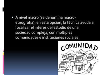  A nivel macro (se denomina macro-etnografía): 
en esta opción, la técnica ayuda a 
focalizar el interés del estudio de una 
sociedad compleja, con múltiples 
comunidades e instituciones sociales 
 