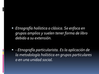  Etnografía holística o clásica. Se enfoca en 
grupos amplios y suelen tener forma de libro 
debido a su extensión. 
 - Etnografía particularista. Es la aplicación de 
la metodología holística en grupos particulares 
o en una unidad social. 
 