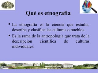 Qué es etnografía
 La etnografía es la ciencia que estudia,
describe y clasifica las culturas o pueblos.
 Es la rama de la antropología que trata de la
descripción científica de culturas
individuales.
 