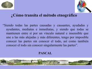 ¿Cómo transita el método etnográfico
“Siendo todas las partes causadas y causantes, ayudadas y
ayudantes, mediatas e inmediatas, y siendo que todas se
mantienen entre sí por un vínculo natural e insensible que
une a las más alejadas y más diferentes, tengo por imposible
conocer las partes sin conocer el todo, así como también
conocer el todo sin conocer singularmente las partes”.
PASCAL
 