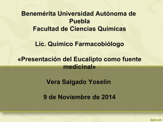 Benemérita Universidad Autónoma de
Puebla
Facultad de Ciencias Químicas
Lic. Químico Farmacobiólogo
«Presentación del Eucalipto como fuente
medicinal»
Vera Salgado Yoselin
9 de Noviembre de 2014
 