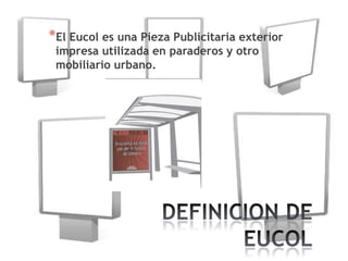 *El Eucol es una Pieza Publicitaria exterior
 impresa utilizada en paraderos y otro
 mobiliario urbano.
 