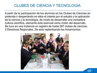 A partir de la participación de los alumnos en los Clubes de Ciencias se
pretende ir despertando en ellos el interés por el estudio y la aplicación
de la ciencia y la tecnología, de modo de desarrollar una verdadera
cultura científica, elemento éste esencial como motor del desarrollo.
Se tuvo en una instancia un registro de hasta 267 clubes de ciencias.
3 Directivas Regionales. Se esta replanteando los lineamientos.
CLUBES DE CIENCIA Y TECNOLOGIA
 