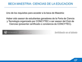 27
Haber sido asesor de estudiantes ganadores de la Feria de Ciencia
y Tecnología organizado por CONCYTEC o ser asesor del Club de
Ciencias (presentar certificado o constancia de CONCYTEC).
BECA MAESTRIA: CIENCIAS DE LA EDUCACION
Uno de los requisitos para acceder a la beca de Maestria:
 