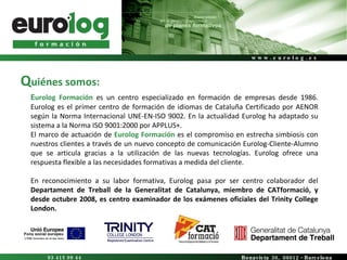 E urolog Formación  es un centro especializado en formación de empresas desde 1986. Eurolog es el primer centro de formación de idiomas de Cataluña Certificado por AENOR según la Norma Internacional UNE-EN-ISO 9002. En la actualidad Eurolog ha adaptado su sistema a la Norma ISO 9001:2000 por APPLUS+.  El marco de actuación de  Eurolog   Formación  es el compromiso en estrecha simbiosis con nuestros clientes a través de un nuevo concepto de comunicación Eurolog-Cliente-Alumno que se articula gracias a la utilización de las nuevas tecnologías. Eurolog ofrece una respuesta flexible a las necesidades formativas a medida del cliente. En reconocimiento a su labor formativa, Eurolog pasa por ser centro colaborador del  Departament de Treball de la Generalitat de Catalunya, miembro de CATformació, y desde octubre 2008, es centro examinador de los exámenes oficiales del Trinity College London. Q uiénes somos: 