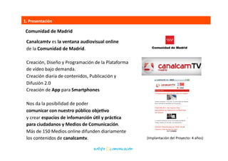 1.	
  Presentación	
  
(Implantación	
  del	
  Proyecto:	
  4	
  años)	
  
Canalcamtv	
  es	
  la	
  ventana	
  audiovisual	
  online	
  
de	
  la	
  Comunidad	
  de	
  Madrid.	
  
hSp://canalcamtv.com/	
  	
  
Creación,	
  Diseño	
  y	
  Programación	
  de	
  la	
  Plataforma	
  	
  
de	
  vídeo	
  bajo	
  demanda.	
  
Creación	
  diaria	
  de	
  contenidos,	
  Publicación	
  y	
  	
  
Difusión	
  2.0	
  
Creación	
  de	
  App	
  para	
  Smartphones	
  
Nos	
  da	
  la	
  posibilidad	
  de	
  poder	
  	
  
comunicar	
  con	
  nuestro	
  público	
  objeEvo	
  	
  
y	
  crear	
  espacios	
  de	
  infomarción	
  úEl	
  y	
  prácEca	
  	
  
para	
  ciudadanos	
  y	
  Medios	
  de	
  Comunicación.	
  	
  
Más	
  de	
  150	
  Medios	
  online	
  difunden	
  diariamente	
  	
  
los	
  contenidos	
  de	
  canalcamtv.	
  	
  
Comunidad	
  de	
  Madrid	
  
 