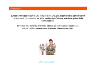 Europa	
  Comunicación	
  somos	
  una	
  compañía	
  con	
  una	
  gran	
  experiencia	
  en	
  comunicación	
  	
  
convencional	
  	
  con	
  una	
  clara	
  vocación	
  en	
  el	
  mundo	
  Online	
  y	
  una	
  visión	
  global	
  de	
  la	
  	
  
Comunicación.	
  	
  
Llevamos	
  desarrollando	
  proyectos	
  eﬁcaces	
  de	
  Comunicación	
  desde	
  hace	
  	
  
más	
  de	
  20	
  años	
  con	
  empresas	
  líderes	
  de	
  diferentes	
  sectores.	
  
1.	
  Presentación	
  
 